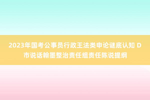 2023年国考公事员行政王法类申论谜底认知 D市说话翰墨整治责任组责任陈说提纲